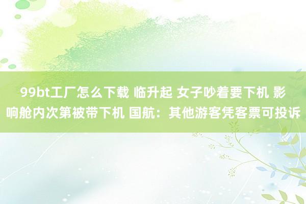 99bt工厂怎么下载 临升起 女子吵着要下机 影响舱内次第被带下机 国航：其他游客凭客票可投诉