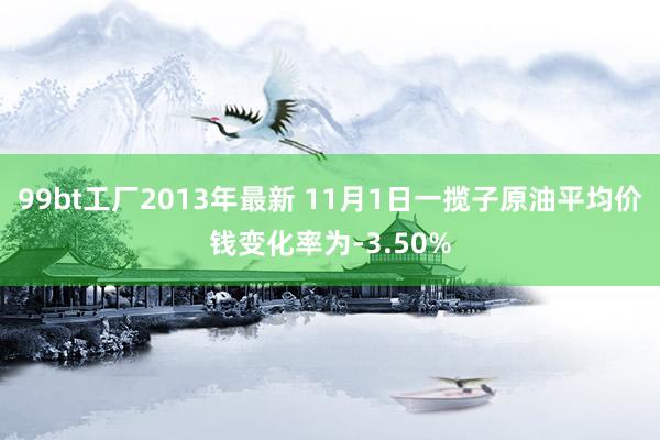 99bt工厂2013年最新 11月1日一揽子原油平均价钱变化率为-3.50%