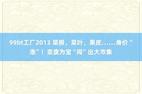 99bt工厂2013 菜根、菜叶、果皮……身价“涨”！变废为宝“闯”出大市集