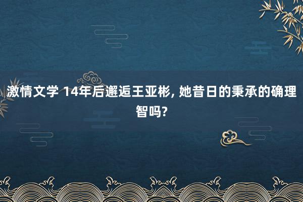 激情文学 14年后邂逅王亚彬， 她昔日的秉承的确理智吗?