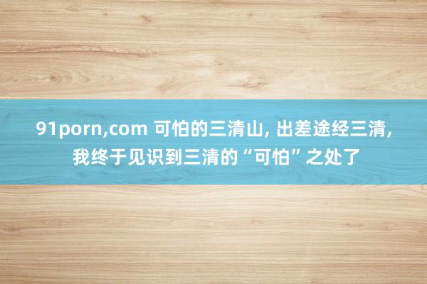 91porn，com 可怕的三清山， 出差途经三清， 我终于见识到三清的“可怕”之处了