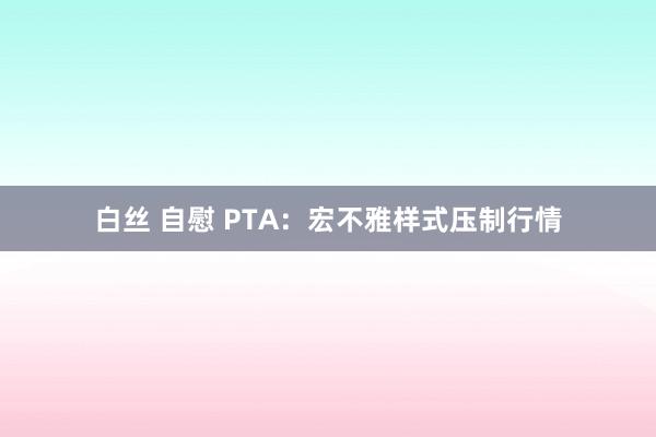 白丝 自慰 PTA：宏不雅样式压制行情