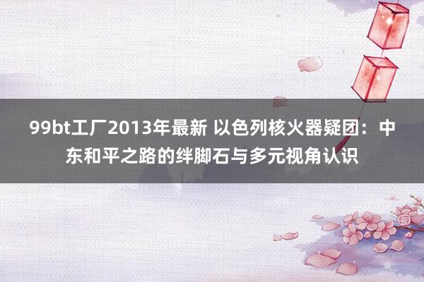 99bt工厂2013年最新 以色列核火器疑团：中东和平之路的绊脚石与多元视角认识