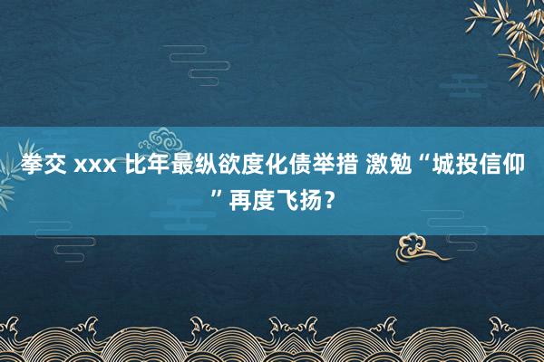 拳交 xxx 比年最纵欲度化债举措 激勉“城投信仰”再度飞扬？