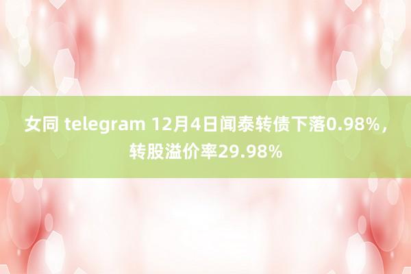 女同 telegram 12月4日闻泰转债下落0.98%，转股溢价率29.98%