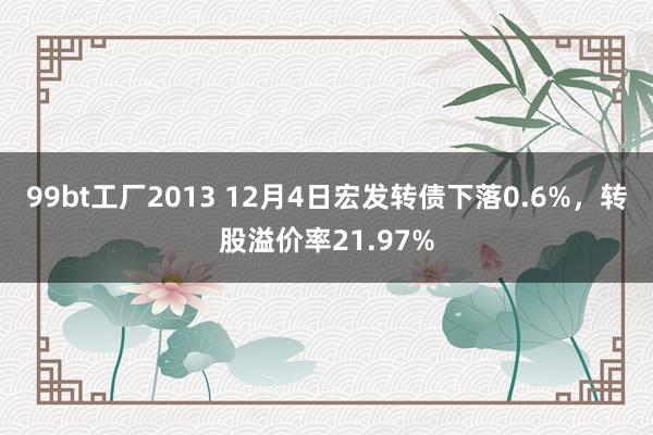 99bt工厂2013 12月4日宏发转债下落0.6%，转股溢价率21.97%