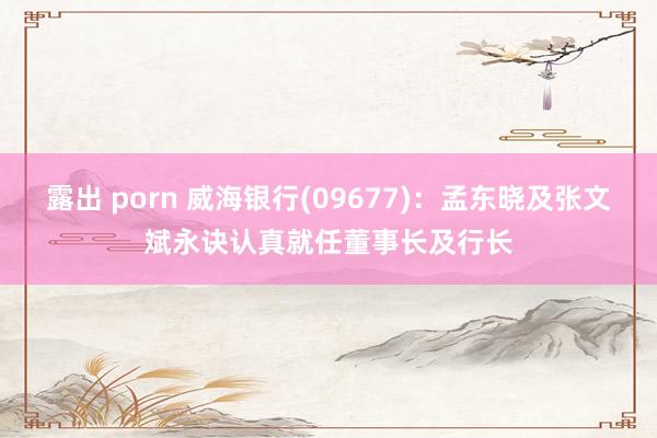 露出 porn 威海银行(09677)：孟东晓及张文斌永诀认真就任董事长及行长