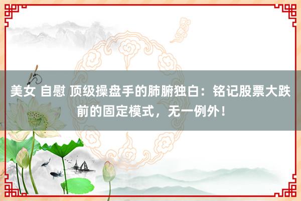 美女 自慰 顶级操盘手的肺腑独白：铭记股票大跌前的固定模式，无一例外！
