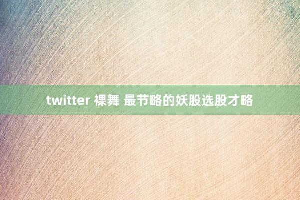 twitter 裸舞 最节略的妖股选股才略