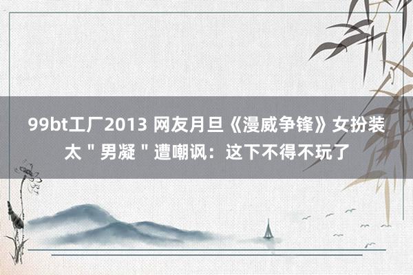 99bt工厂2013 网友月旦《漫威争锋》女扮装太＂男凝＂遭嘲讽：这下不得不玩了