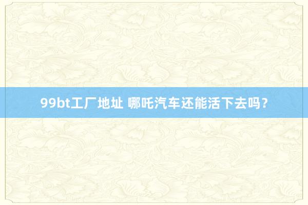 99bt工厂地址 哪吒汽车还能活下去吗？