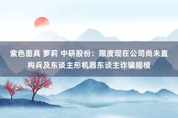 紫色面具 萝莉 中研股份：限度现在公司尚未直构兵及东谈主形机器东谈主诈骗规模