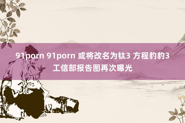 91porn 91porn 或将改名为钛3 方程豹豹3工信部报告图再次曝光