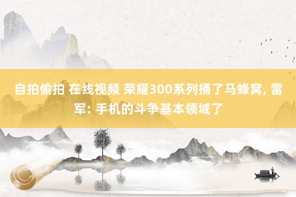 自拍偷拍 在线视频 荣耀300系列捅了马蜂窝， 雷军: 手机的斗争基本领域了