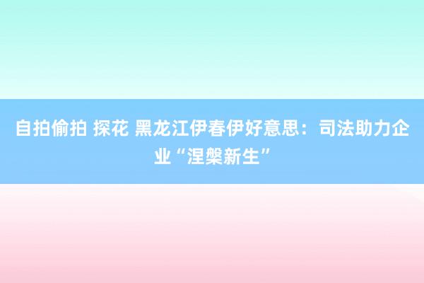 自拍偷拍 探花 黑龙江伊春伊好意思：司法助力企业“涅槃新生”