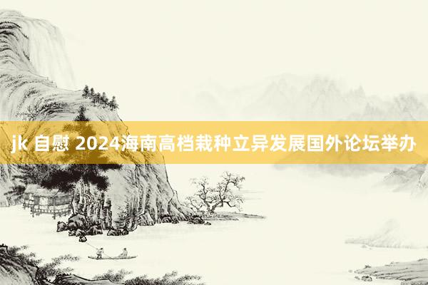 jk 自慰 2024海南高档栽种立异发展国外论坛举办