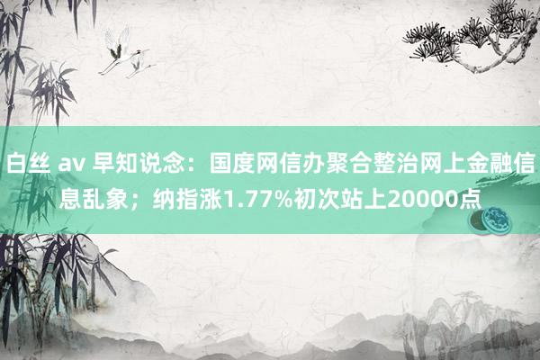 白丝 av 早知说念：国度网信办聚合整治网上金融信息乱象；纳指涨1.77%初次站上20000点