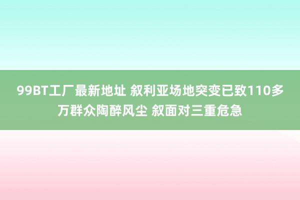 99BT工厂最新地址 叙利亚场地突变已致110多万群众陶醉风尘 叙面对三重危急