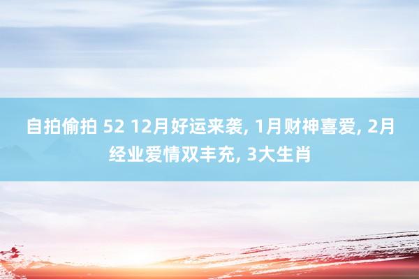 自拍偷拍 52 12月好运来袭， 1月财神喜爱， 2月经业爱情双丰充， 3大生肖