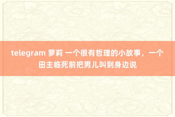 telegram 萝莉 一个很有哲理的小故事，一个田主临死前把男儿叫到身边说