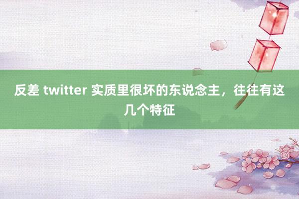 反差 twitter 实质里很坏的东说念主,往往有这几个特征