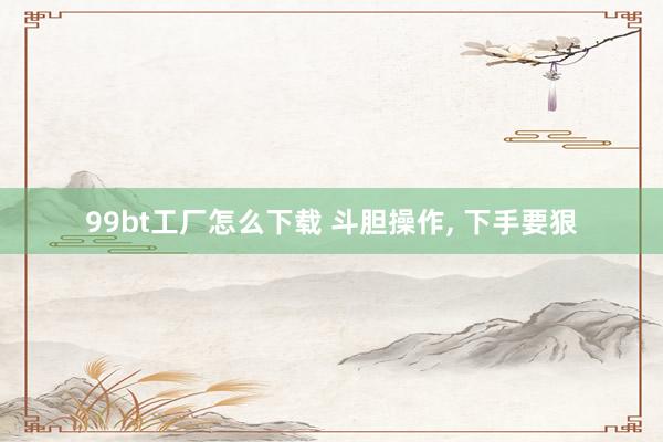 99bt工厂怎么下载 斗胆操作， 下手要狠