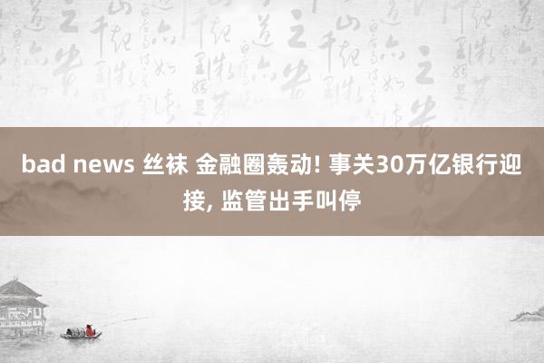 bad news 丝袜 金融圈轰动! 事关30万亿银行迎接， 监管出手叫停