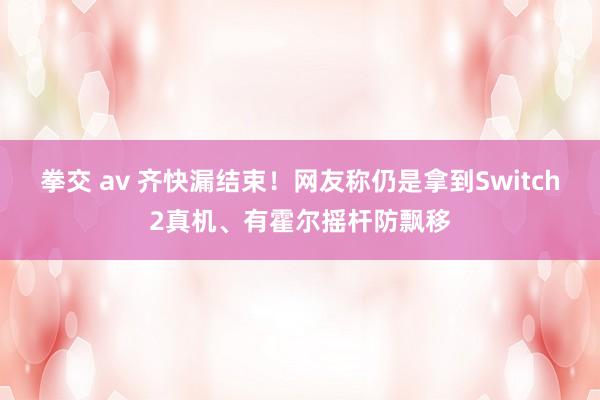 拳交 av 齐快漏结束！网友称仍是拿到Switch2真机、有霍尔摇杆防飘移