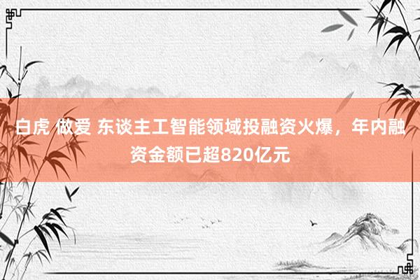 白虎 做爱 东谈主工智能领域投融资火爆，年内融资金额已超820亿元