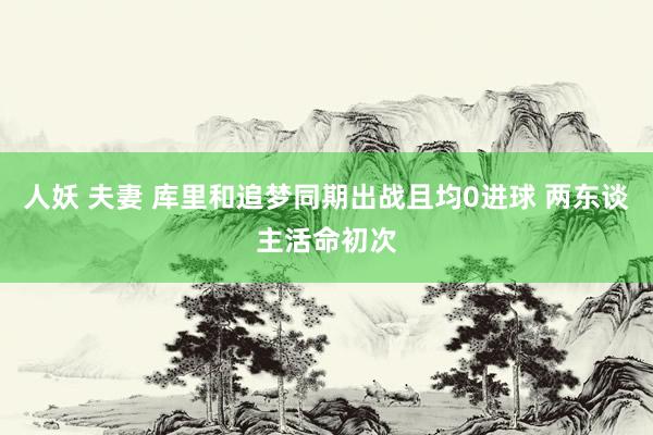 人妖 夫妻 库里和追梦同期出战且均0进球 两东谈主活命初次