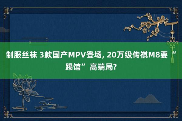 制服丝袜 3款国产MPV登场， 20万级传祺M8要 “踢馆” 高端局?