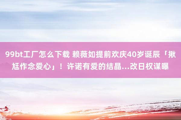 99bt工厂怎么下载 赖薇如提前欢庆40岁诞辰「揪尪作念爱心」！　许诺有爱的结晶...改日权谋曝