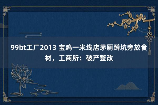99bt工厂2013 宝鸡一米线店茅厕蹲坑旁放食材，工商所：破产整改