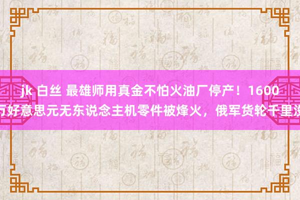 jk 白丝 最雄师用真金不怕火油厂停产！1600万好意思元无东说念主机零件被烽火，俄军货轮千里没
