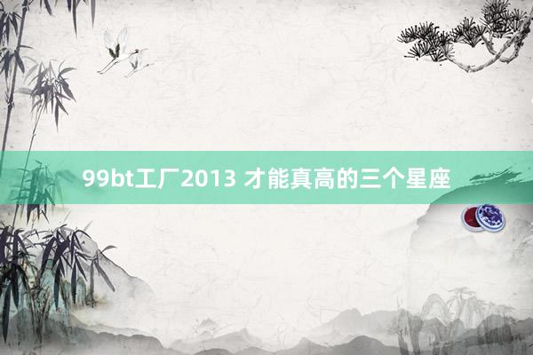 99bt工厂2013 才能真高的三个星座