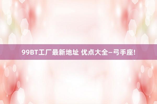 99BT工厂最新地址 优点大全—弓手座!