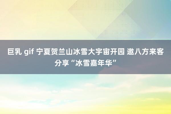 巨乳 gif 宁夏贺兰山冰雪大宇宙开园 邀八方来客分享“冰雪嘉年华”