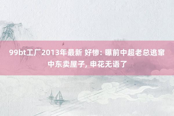 99bt工厂2013年最新 好惨: 曝前中超老总逃窜中东卖屋子， 申花无语了