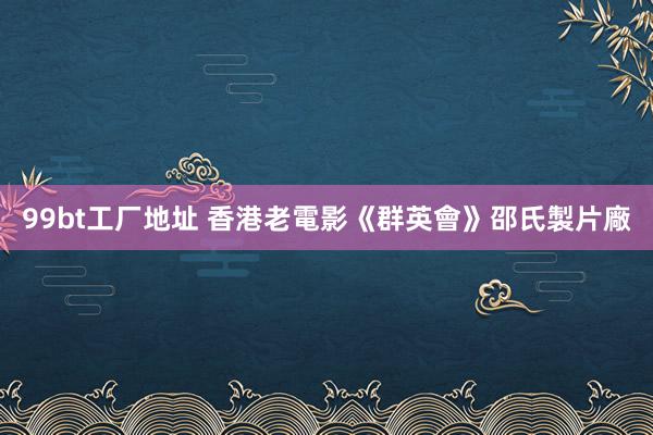 99bt工厂地址 香港老電影《群英會》邵氏製片廠