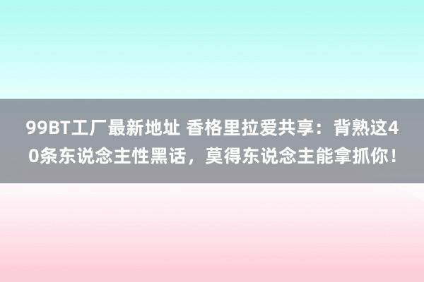 99BT工厂最新地址 香格里拉爱共享：背熟这40条东说念主性黑话，莫得东说念主能拿抓你！
