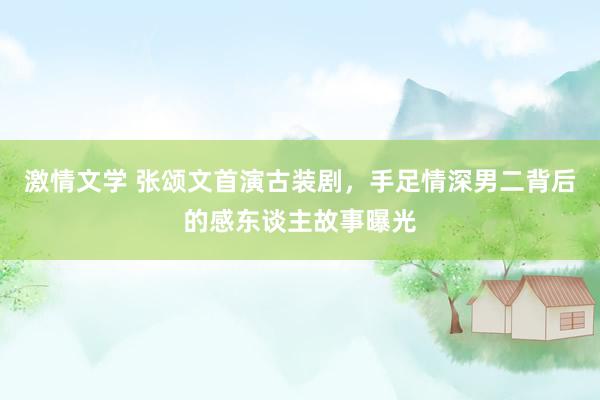 激情文学 张颂文首演古装剧，手足情深男二背后的感东谈主故事曝光