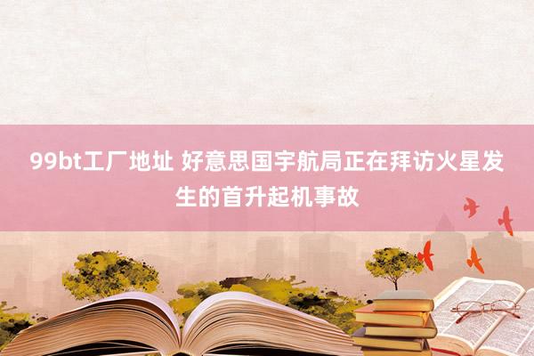 99bt工厂地址 好意思国宇航局正在拜访火星发生的首升起机事故