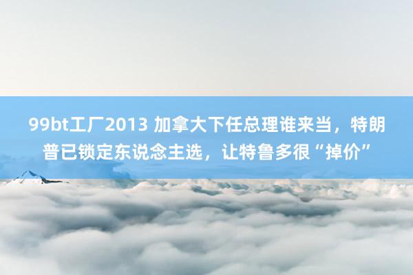 99bt工厂2013 加拿大下任总理谁来当，特朗普已锁定东说念主选，让特鲁多很“掉价”