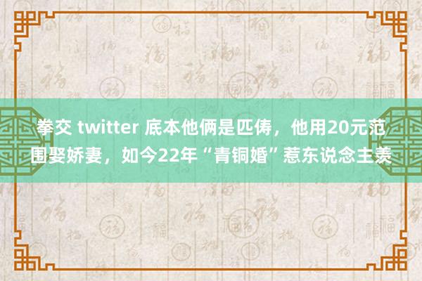 拳交 twitter 底本他俩是匹俦，他用20元范围娶娇妻，如今22年“青铜婚”惹东说念主羡