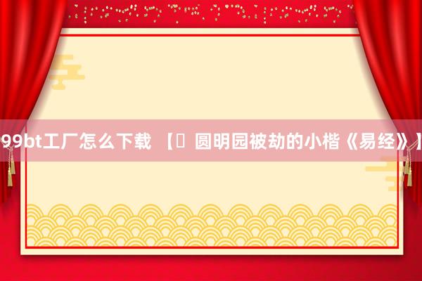 99bt工厂怎么下载 【​圆明园被劫的小楷《易经》】