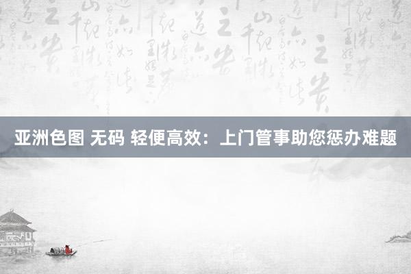 亚洲色图 无码 轻便高效：上门管事助您惩办难题