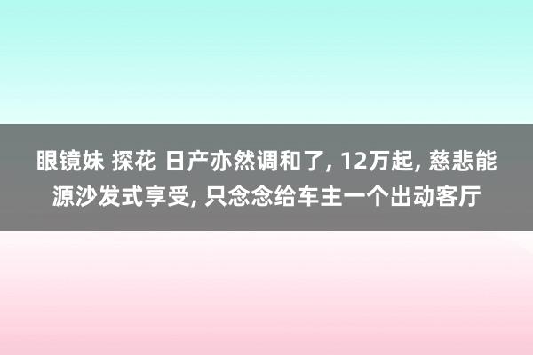 眼镜妹 探花 日产亦然调和了， 12万起， 慈悲能源沙发式享受， 只念念给车主一个出动客厅