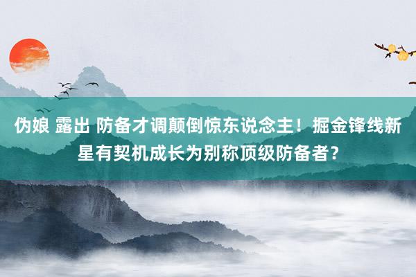 伪娘 露出 防备才调颠倒惊东说念主！掘金锋线新星有契机成长为别称顶级防备者？