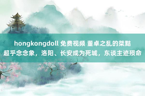 hongkongdoll 免费视频 董卓之乱的桀黠超乎念念象，洛阳、长安成为死城，东谈主迹殒命