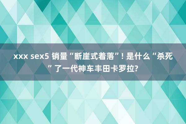 xxx sex5 销量“断崖式着落”! 是什么“杀死”了一代神车丰田卡罗拉?